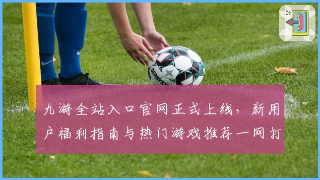 九游全站入口官网正式上线，新用户福利指南与热门游戏推荐一网打尽