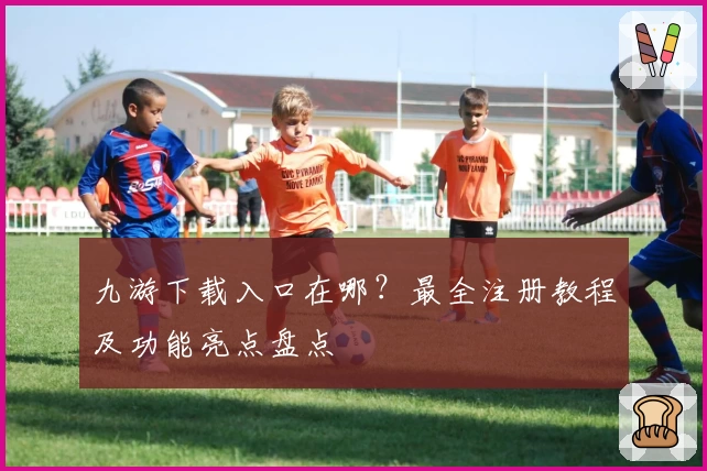 九游下载入口在哪？最全注册教程及功能亮点盘点