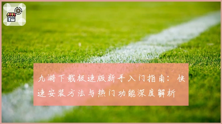 九游下载极速版新手入门指南：快速安装方法与热门功能深度解析