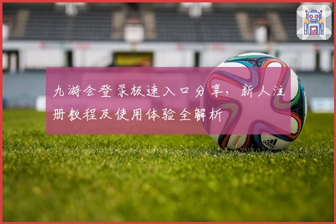 九游会登录极速入口分享，新人注册教程及使用体验全解析