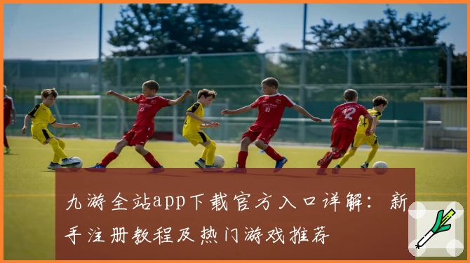 九游全站app下载官方入口详解：新手注册教程及热门游戏推荐