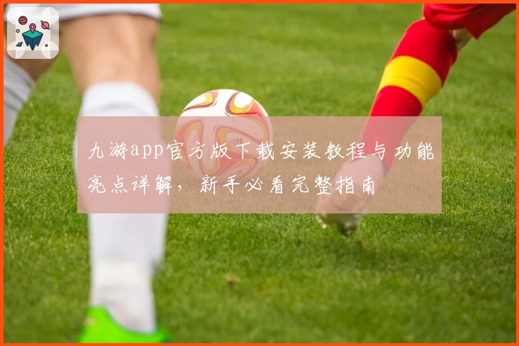 九游app官方版下载安装教程与功能亮点详解，新手必看完整指南