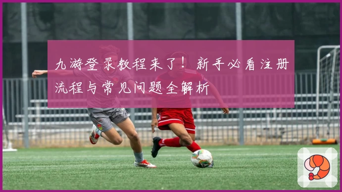 九游登录教程来了！新手必看注册流程与常见问题全解析