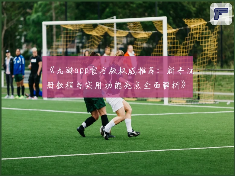 《九游app官方版权威推荐:新手注册教程与实用功能亮点全面解析》