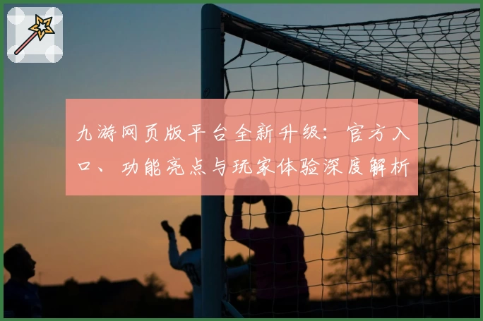 九游网页版平台全新升级：官方入口、功能亮点与玩家体验深度解析