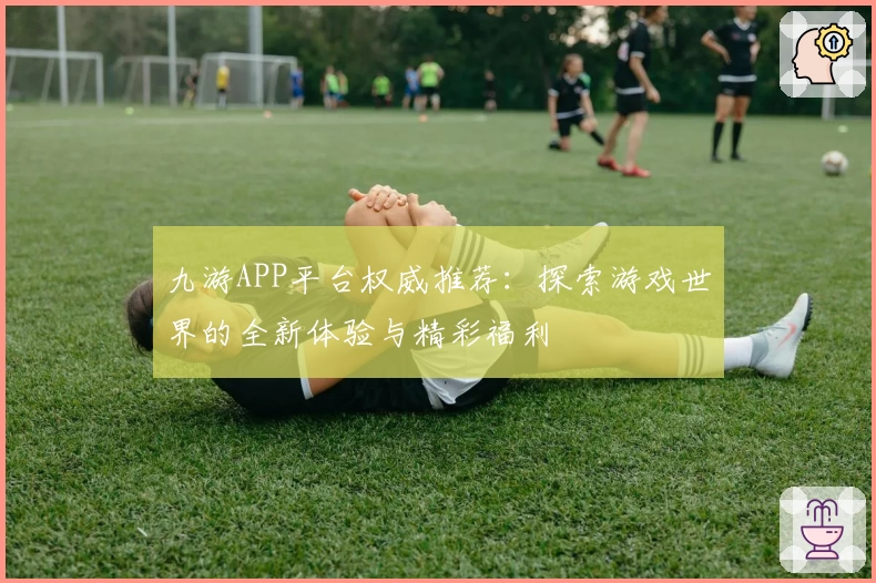 九游APP平台权威推荐：探索游戏世界的全新体验与精彩福利
