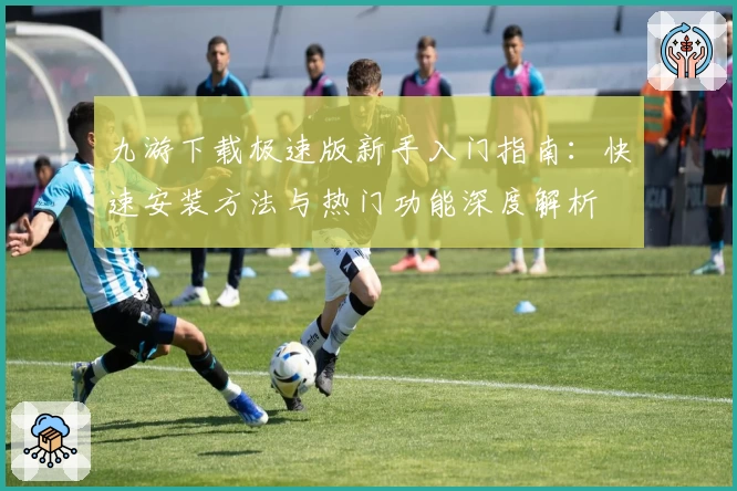 九游下载极速版新手入门指南：快速安装方法与热门功能深度解析