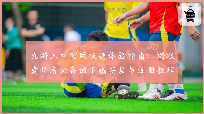 九游入口官网极速体验指南：游戏爱好者必备的下载安装与注册教程