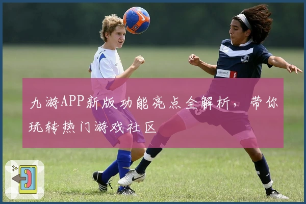 九游APP新版功能亮点全解析，带你玩转热门游戏社区