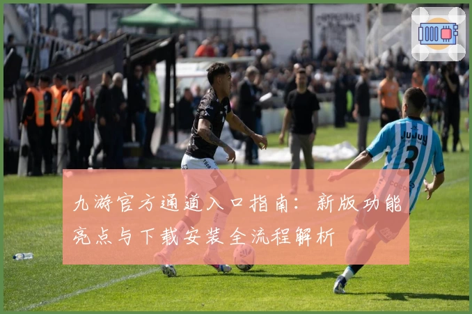 九游官方通道入口指南：新版功能亮点与下载安装全流程解析