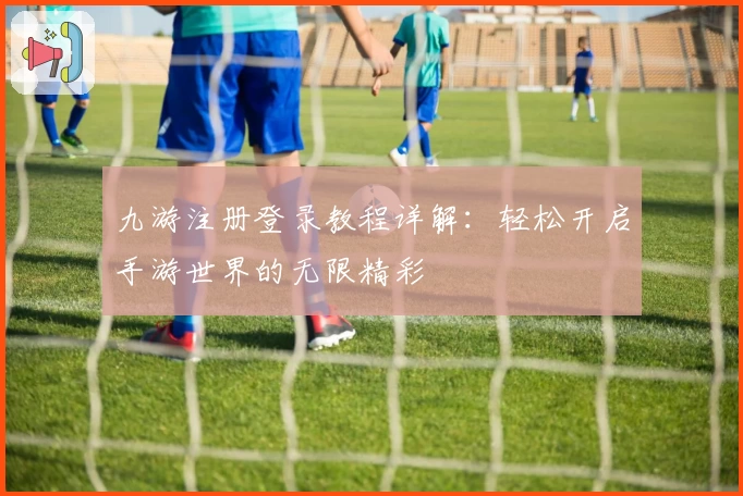 九游注册登录教程详解：轻松开启手游世界的无限精彩
