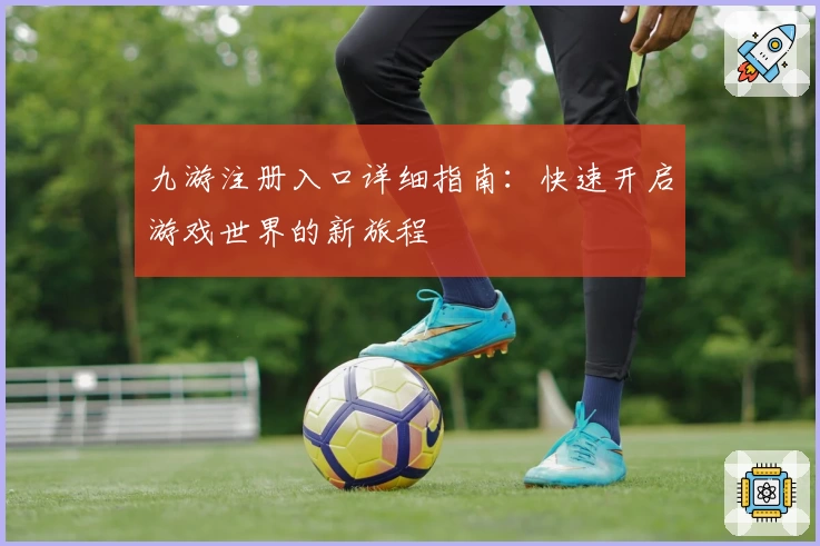 九游注册入口详细指南：快速开启游戏世界的新旅程