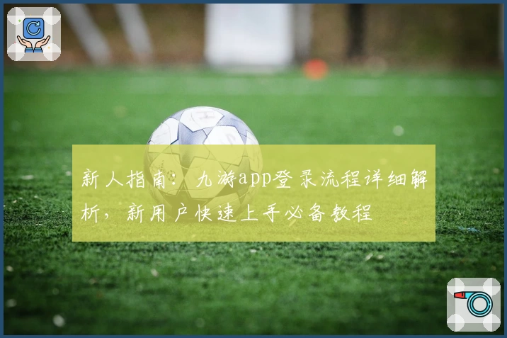 新人指南：九游app登录流程详细解析，新用户快速上手必备教程
