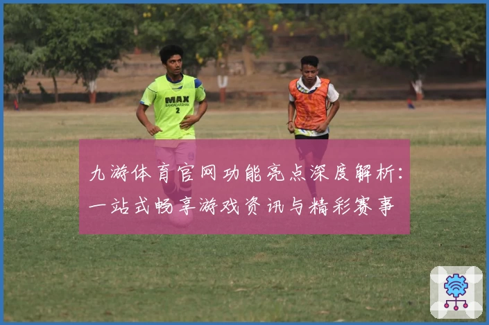 九游体育官网功能亮点深度解析：一站式畅享游戏资讯与精彩赛事