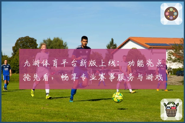 九游体育平台新版上线：功能亮点抢先看，畅享专业赛事服务与游戏体验