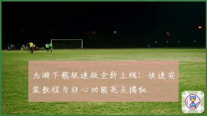 九游下载极速版全新上线：快速安装教程与核心功能亮点揭秘