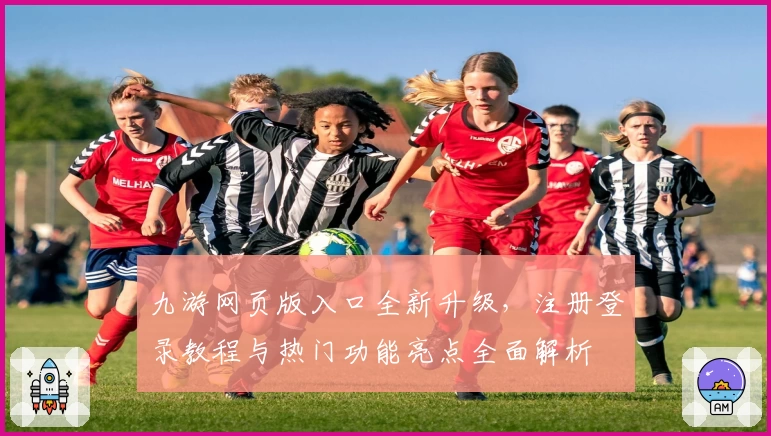 九游网页版入口全新升级，注册登录教程与热门功能亮点全面解析