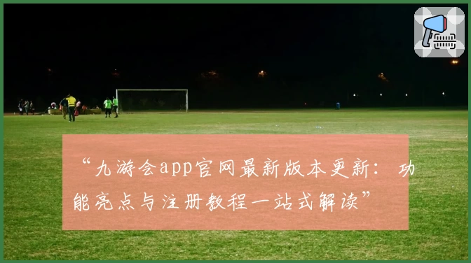 “九游会app官网最新版本更新：功能亮点与注册教程一站式解读”
