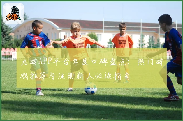 九游APP平台年度口碑盘点：热门游戏推荐与注册新人必读指南