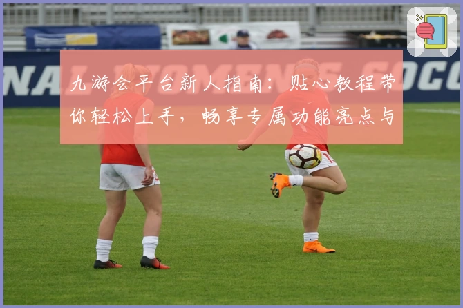 九游会平台新人指南：贴心教程带你轻松上手，畅享专属功能亮点与福利