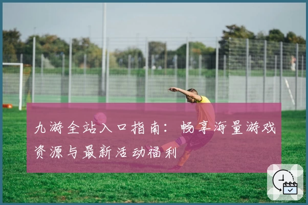 九游全站入口指南：畅享海量游戏资源与最新活动福利