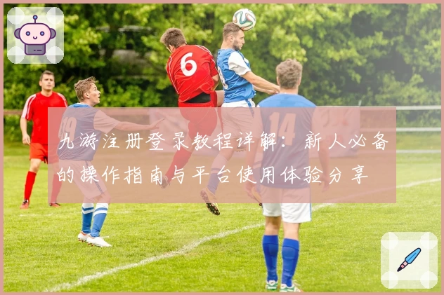 九游注册登录教程详解：新人必备的操作指南与平台使用体验分享