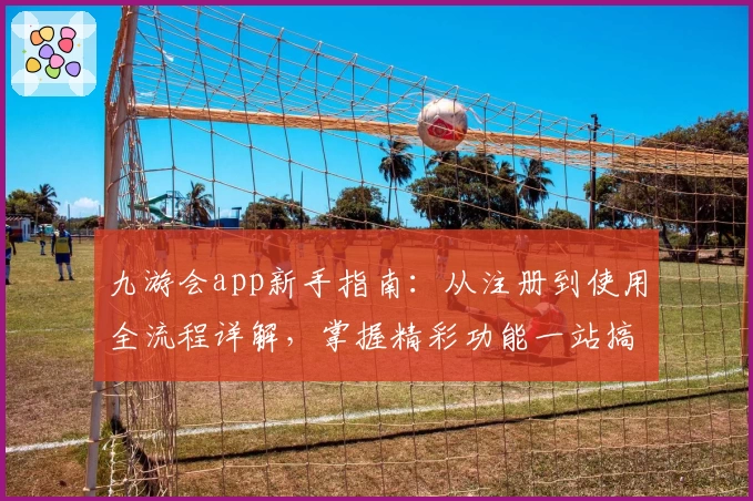 九游会app新手指南：从注册到使用全流程详解，掌握精彩功能一站搞定