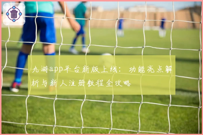 九游app平台新版上线：功能亮点解析与新人注册教程全攻略