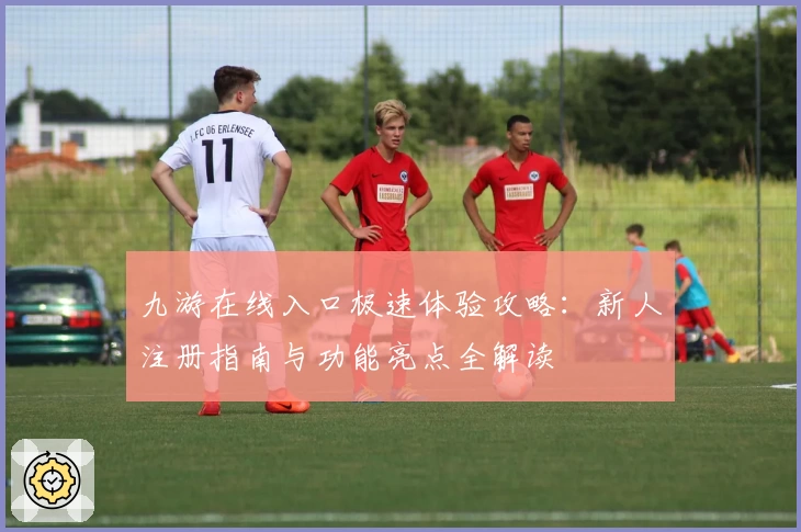 九游在线入口极速体验攻略：新人注册指南与功能亮点全解读